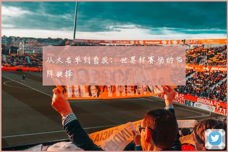 从大名单到首发:世界杯赛场的临阵抉择