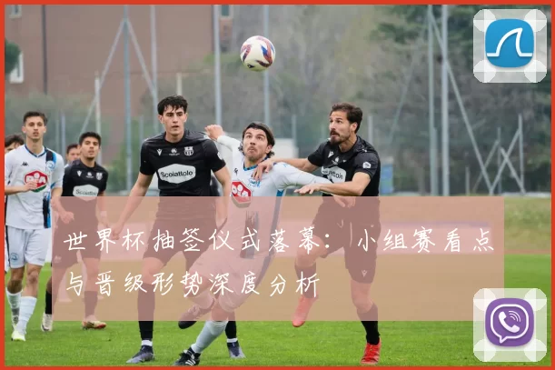 世界杯抽签仪式落幕：小组赛看点与晋级形势深度分析