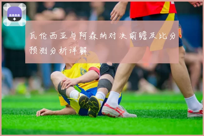 瓦伦西亚与阿森纳对决前瞻及比分预测分析详解