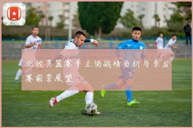 北控男篮赛季主场战绩分析与季后赛前景展望