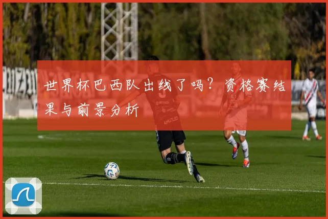世界杯巴西队出线了吗？资格赛结果与前景分析