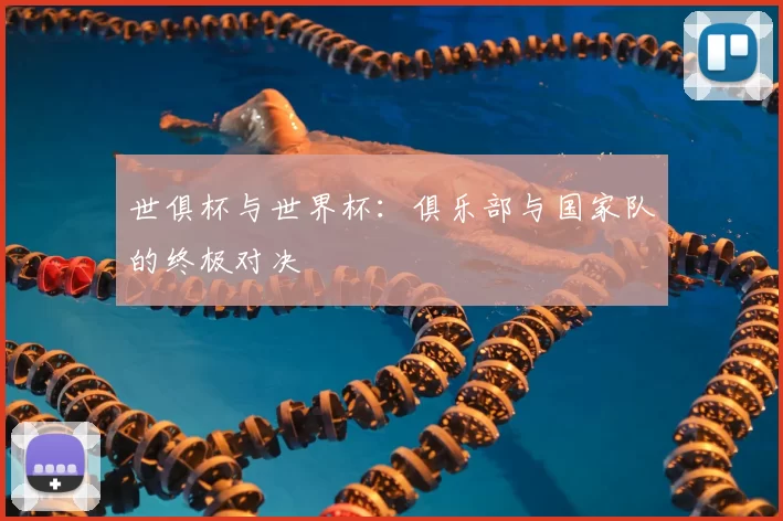 世俱杯与世界杯:俱乐部与国家队的终极对决