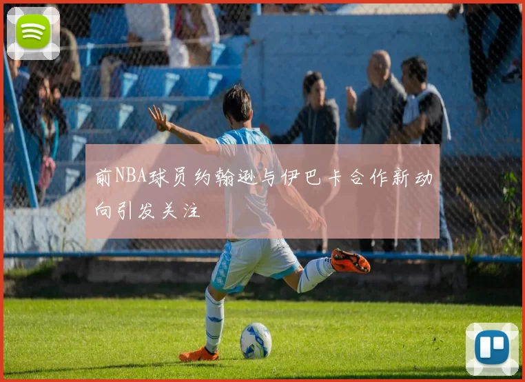 前NBA球员约翰逊与伊巴卡合作新动向引发关注