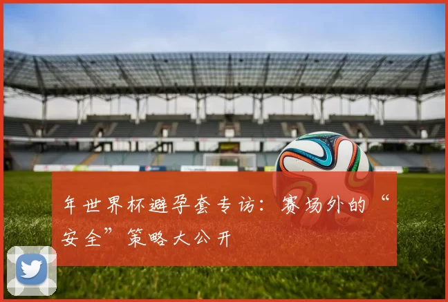 年世界杯避孕套专访：赛场外的“安全”策略大公开
