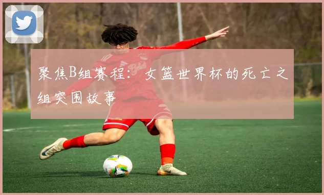 聚焦B组赛程：女篮世界杯的死亡之组突围故事