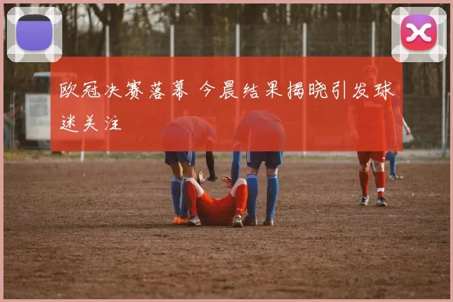 欧冠决赛落幕 今晨结果揭晓引发球迷关注