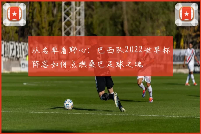 从名单看野心:巴西队2022世界杯阵容如何点燃桑巴足球之魂