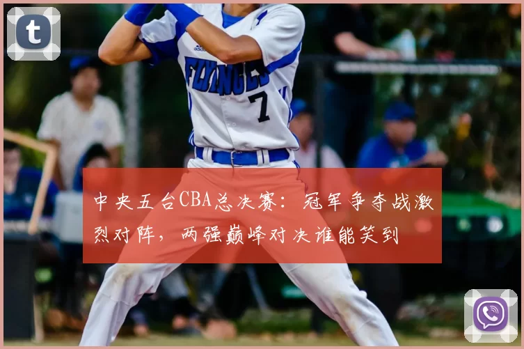 中央五台CBA总决赛：冠军争夺战激烈对阵，两强巅峰对决谁能笑到