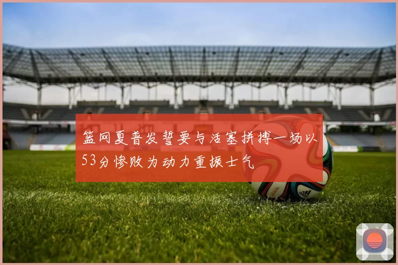 篮网夏普发誓要与活塞拼搏一场以53分惨败为动力重振士气