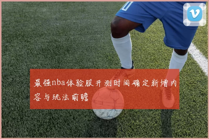最强nba体验服开测时间确定新增内容与玩法前瞻
