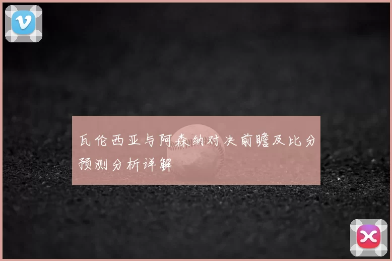 瓦伦西亚与阿森纳对决前瞻及比分预测分析详解