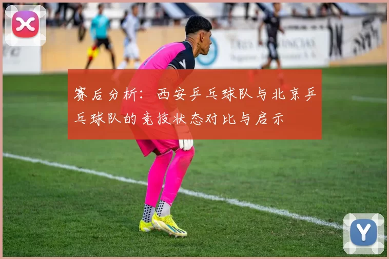赛后分析:西安乒乓球队与北京乒乓球队的竞技状态对比与启示