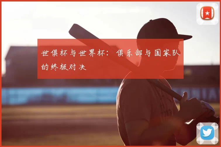 世俱杯与世界杯：俱乐部与国家队的终极对决