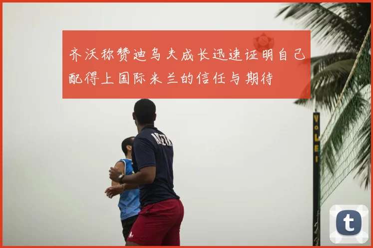 齐沃称赞迪乌夫成长迅速证明自己配得上国际米兰的信任与期待