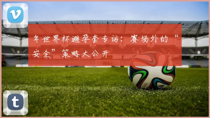 年世界杯避孕套专访：赛场外的“安全”策略大公开