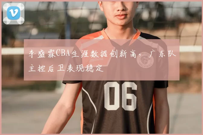 李盛霖CBA生涯数据创新高,广东队主控后卫表现稳定