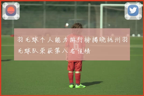羽毛球个人能力排行榜揭晓杭州羽毛球队荣获第八名佳绩