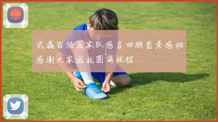 武磊百场国家队感言回顾首秀感动感谢大家成就圆满旅程