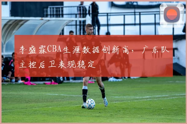 李盛霖CBA生涯数据创新高,广东队主控后卫表现稳定
