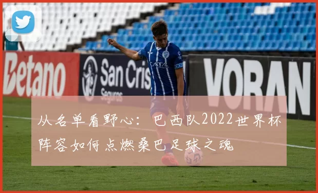从名单看野心：巴西队2022世界杯阵容如何点燃桑巴足球之魂