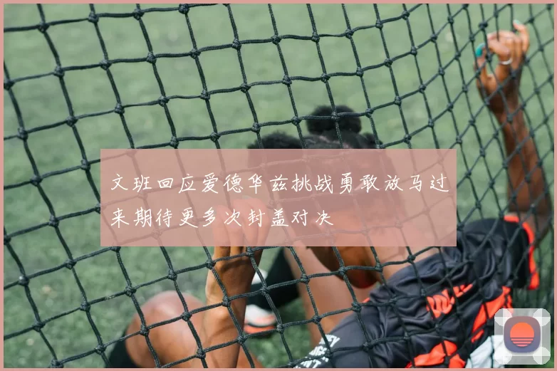 文班回应爱德华兹挑战勇敢放马过来期待更多次封盖对决
