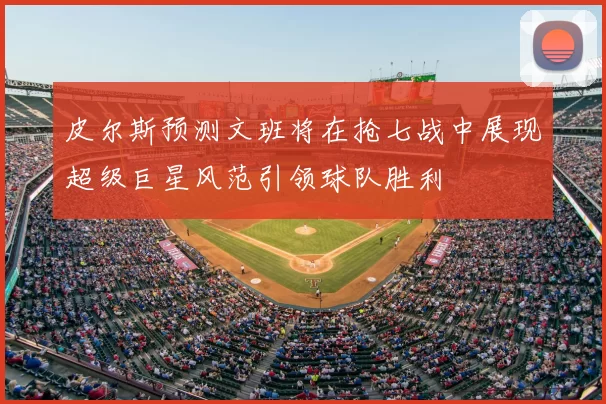 皮尔斯预测文班将在抢七战中展现超级巨星风范引领球队胜利