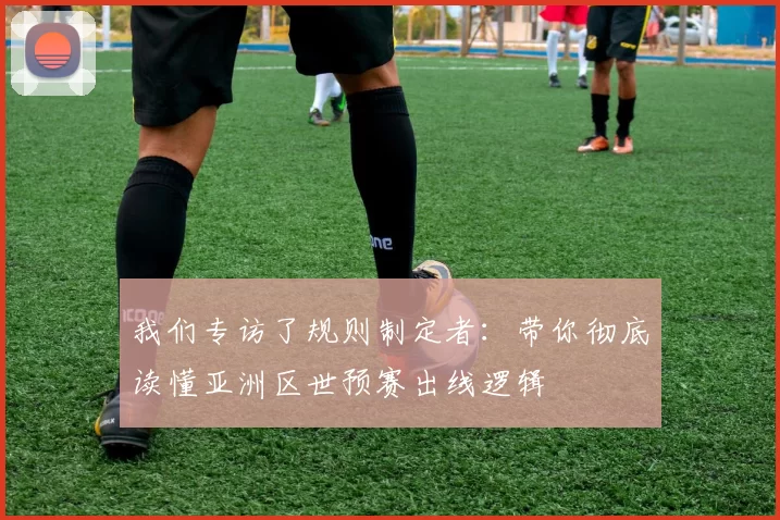 我们专访了规则制定者:带你彻底读懂亚洲区世预赛出线逻辑