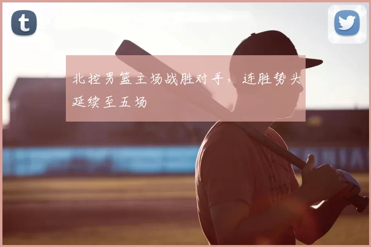 北控男篮主场战胜对手，连胜势头延续至五场