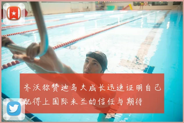 齐沃称赞迪乌夫成长迅速证明自己配得上国际米兰的信任与期待