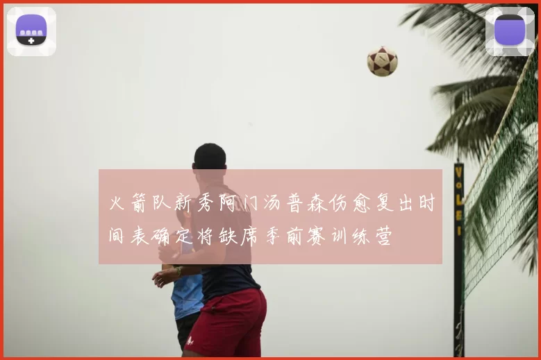 火箭队新秀阿门汤普森伤愈复出时间表确定将缺席季前赛训练营