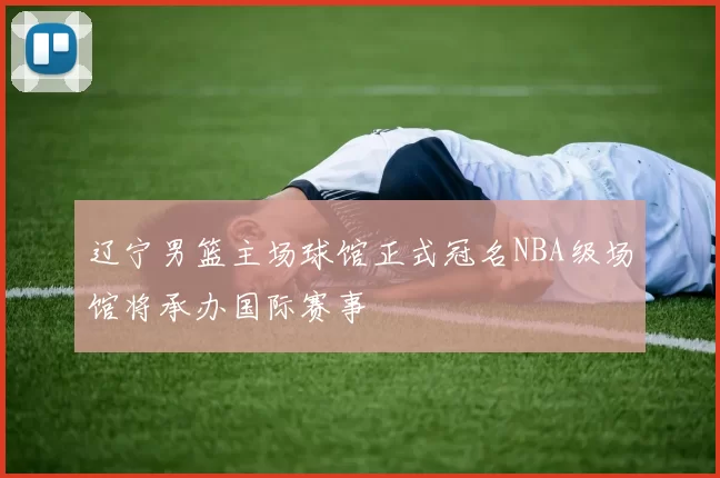 辽宁男篮主场球馆正式冠名NBA级场馆将承办国际赛事