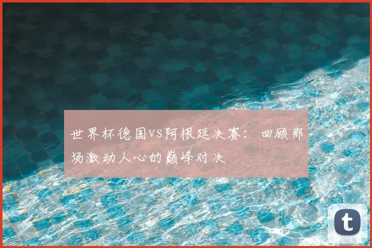 世界杯德国vs阿根廷决赛:回顾那场激动人心的巅峰对决