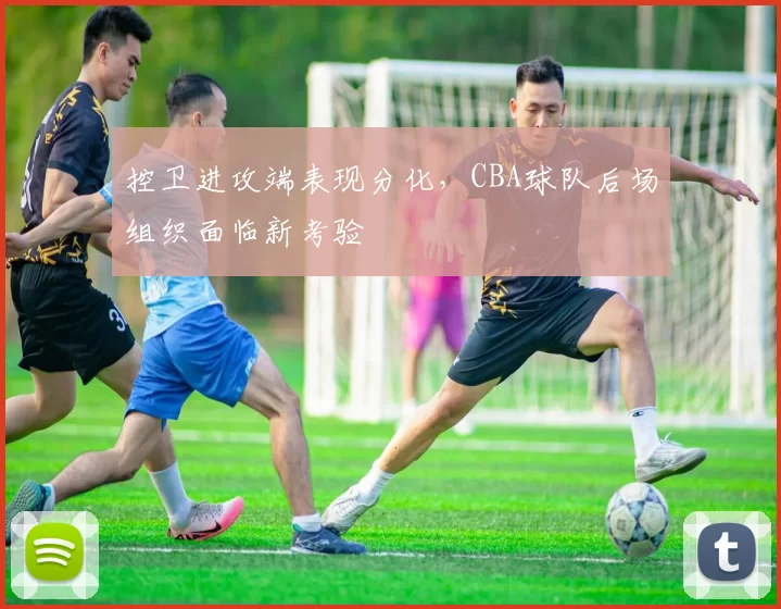 控卫进攻端表现分化,CBA球队后场组织面临新考验