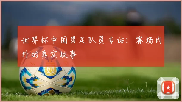 世界杯中国男足队员专访:赛场内外的真实故事