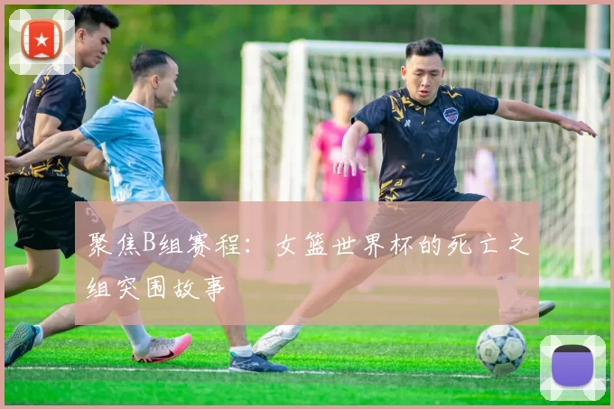 聚焦B组赛程:女篮世界杯的死亡之组突围故事