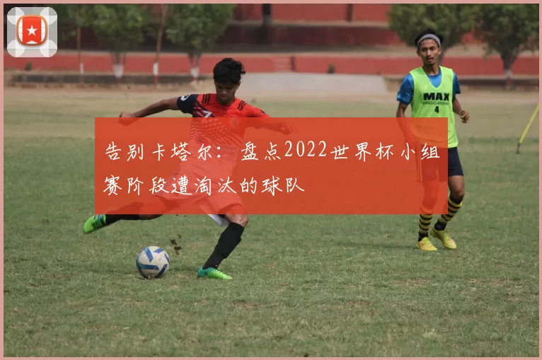 告别卡塔尔:盘点2022世界杯小组赛阶段遭淘汰的球队