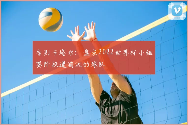 告别卡塔尔:盘点2022世界杯小组赛阶段遭淘汰的球队