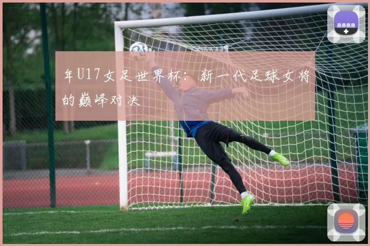年U17女足世界杯:新一代足球女将的巅峰对决