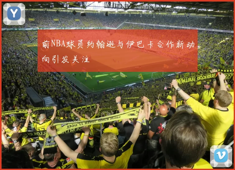 前NBA球员约翰逊与伊巴卡合作新动向引发关注