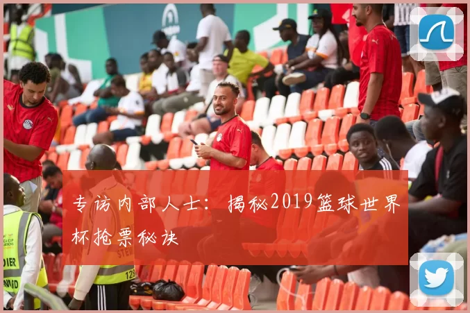 专访内部人士:揭秘2019篮球世界杯抢票秘诀