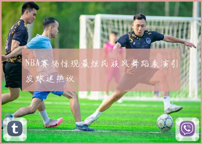 NBA赛场惊现最炫民族风舞蹈表演引发球迷热议