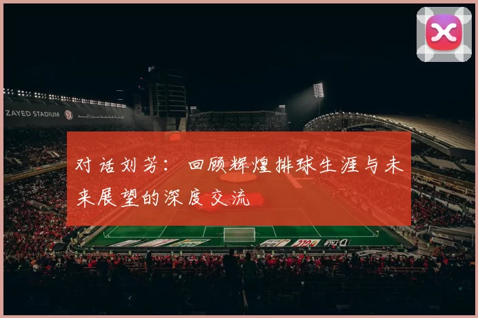 对话刘芳：回顾辉煌排球生涯与未来展望的深度交流