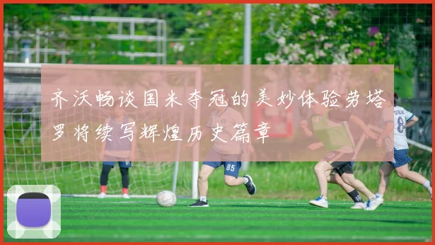 齐沃畅谈国米夺冠的美妙体验劳塔罗将续写辉煌历史篇章