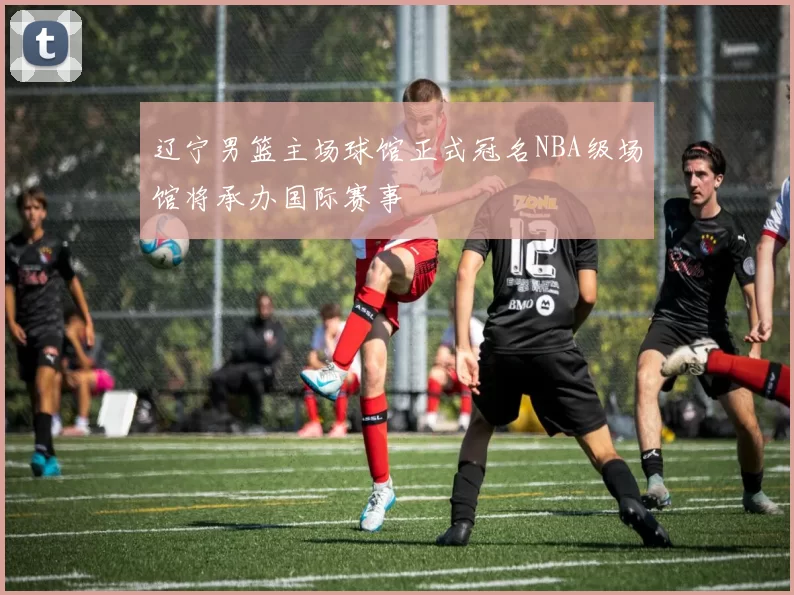 辽宁男篮主场球馆正式冠名NBA级场馆将承办国际赛事