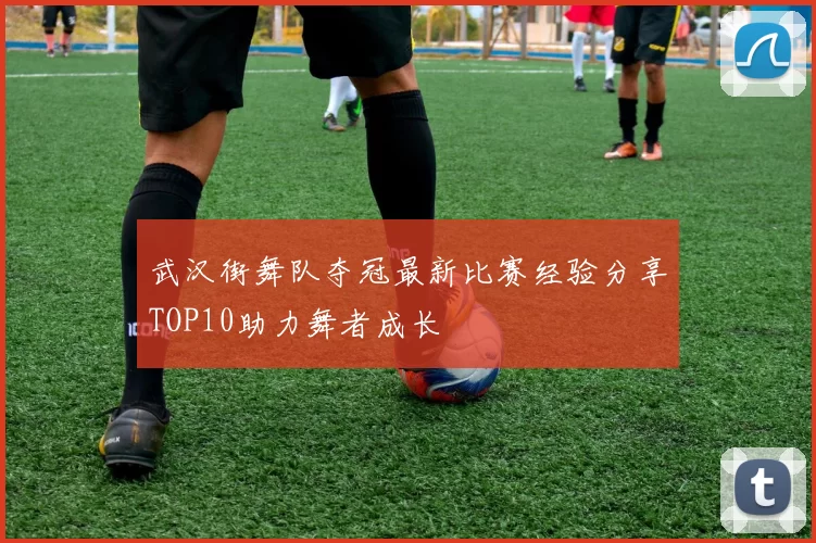 武汉街舞队夺冠最新比赛经验分享TOP10助力舞者成长