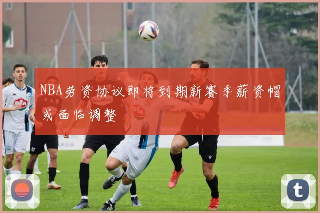 NBA劳资协议即将到期新赛季薪资帽或面临调整