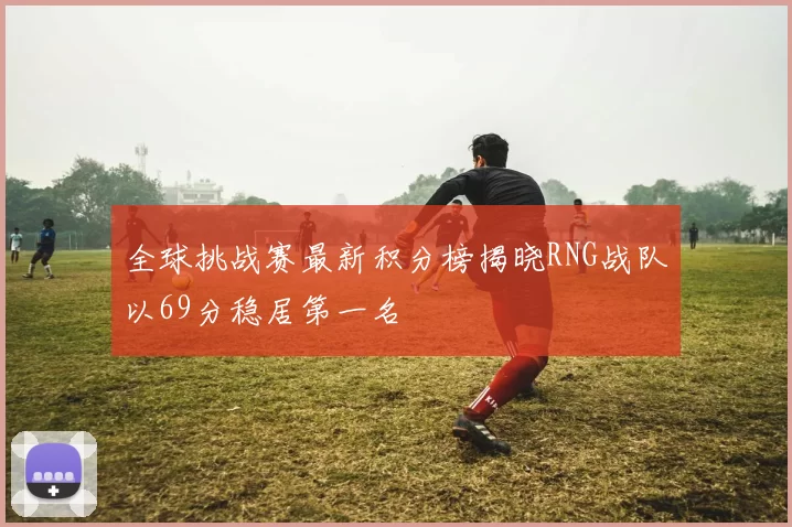 全球挑战赛最新积分榜揭晓RNG战队以69分稳居第一名