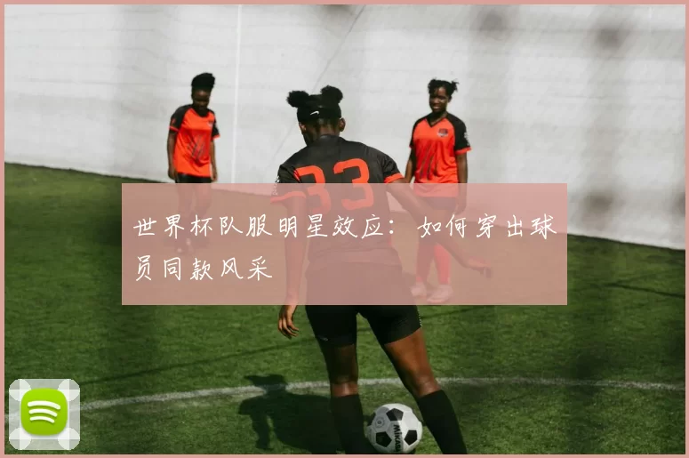世界杯队服明星效应:如何穿出球员同款风采