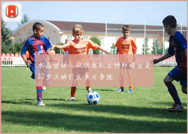 水晶宫核心双双离队主帅即将出走22岁沃顿引发多方争抢