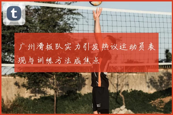 广州滑板队实力引发热议运动员表现与训练方法成焦点